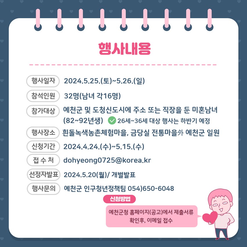 행사내용 행사일자 : 2024. 5. 25.(토) ~ 5. 26.(일) 참석인원 : 32명(남녀 각 16명) 참가대상 : 예천군 및 도청신도시에 주소 또는 직장을 둔 미혼남녀(82년~92년생) ※ 26세~36세 대상 행사는 하반기 예정 행사장소 : 흰돌녹색농촌체험마을, 금당실 전통마을 外 예천군 일원 신청기간 : 2024. 4. 24.(수) ~ 5. 15.(수) 접수처 : dohyenog0725@korea.kr 선정자발표 : 2024. 5. 20.(월) / 개별발표 행사문의 : 예천군 인구청년정책팀 054)650-5048 신청방법 : 예천군 홈페이지(공고)에서 제출서류 확인 후, 이메일 접수